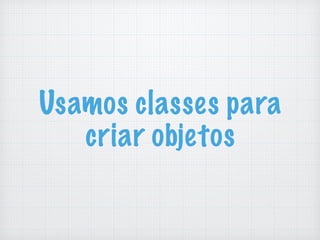 Usamos classes para
criar objetos
 