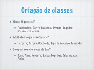Criação de classes
Nome: O que ele é?
Funcionário, Conta Bancária, Evento, Jogador,
Documento, Álbum.
Atributos: o que descreve ele?
Largura, Altura, Cor, Nota, Tipo de Arquivo, Tamanho.
Comportamento: o que ele faz?
Joga, Abre, Procura, Salva, Imprime, Cria, Apaga,
Fecha.
 