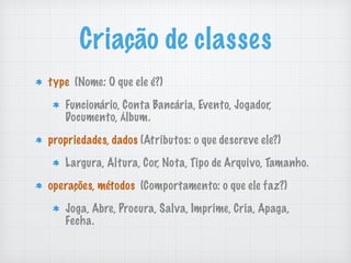 Criação de classes
type (Nome: O que ele é?)
Funcionário, Conta Bancária, Evento, Jogador,
Documento, Álbum.
propriedades, dados (Atributos: o que descreve ele?)
Largura, Altura, Cor, Nota, Tipo de Arquivo, Tamanho.
operações, métodos (Comportamento: o que ele faz?)
Joga, Abre, Procura, Salva, Imprime, Cria, Apaga,
Fecha.
 