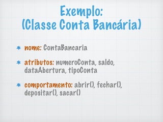 Exemplo: 
(Classe Conta Bancária)
nome: ContaBancaria
atributos: numeroConta, saldo,
dataAbertura, tipoConta
comportamento: abrir(), fechar(),
depositar(), sacar()
 
