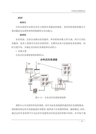 中国支付清算协会
| 39 |
４．２．２．　分布式任务调度
４．２．２．１．　概述
分布式系统中必然会存在大量的任务触发的调度。采用单机调度的模式主
要问题是无法管控和利用集群的分布式能力。
４．２．２．２．　案例：支付宝
业务需求：交易自动确认收货超时，和各机构对账文件生成，每日日切任
务触发。技术上需要对全站任务做管控，支撑单业务日亿级别业务的调度，同
时方便开发，并满足灵活的任务调度和启动停止。
1.实现方案
分布式任务调度架构如图所示：
图 4-14 分布式任务调度架构图
调度中心分为管控和实时调度，旨在为业务系统提供通用的任务调度服务，
调度服务将定时任务抽象成任务模型，提供基于任务模型的统一编程模式。同时，
通过定时任务管理平台为定时任务提供实时状态监控和集中控制。针对每个调
 