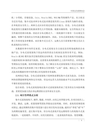 中国支付清算协会
| 9 |
机 / 小型机、存储设备、Unix、Oracle/DB2、WAS/MQ 等软硬件产品。从主机安
全层次考虑，集中式技术和分布式技术都是使用类 Linux 系统作为操作系统，
在单机的安全性上，两种方式应该有着近似的安全能力。但是，分布式系统架
构是使用大量廉价的机器来替代大中型机器，根据木桶原理，安全性取决于安
全性最差的那台机器，因此在分布式模式下，一组机器中只要有一台出现安全
漏洞，则整个系统的安全性就会遭到破坏。因此，分布式系统架构下的系统运
维工作将更复杂和繁重，而在集中式方式下，运维人员只需要集中精力关注主
机系统的安全即可。
从数据库和中间件层来看，分布式系统安全方面还没有特别成熟的企业
级产品，分布式系统架构下的这些组件的安全机制还显得非常不足。例如，
Oracle 或 DB2 都具备多层级的授权访问体系，但 MySQL 的安全机制明显粗糙，
只能控制到 DB 级的读写权限，还需要从系统软硬件之上的中间件层、应用层面
等增加安全监测、防控的配套机制。为了解决分布式系统架构下的安全问题，
阿里云单独开发和部署了用于整体安全管理的“云盾”系统。相比之下，集中
式技术的数据库和中间件都已经发展得非常成熟。
从网络层考虑，分布式系统架构下的网络部署较集中式更为复杂，合理的
网络部署能够降低网络安全风险，但这对运营人员的技能水平以及运维管理水
平都有着更高的要求。
综合来看，分布式系统架构比集中式系统架构带来了更多的安全风险和挑
战，需要更加强大的自身运维团队以及外部安全支持。
2.3. 项目管理模式分析
集中式系统架构下，硬件、数据、中间件、应用之间界限分明，在项目组织上，
开发、测试、运维、质量保障等团队界限也比较明确。同时，系统变更频度相
对固定，通过周期性的集中变更窗口进行项目发布及实施，通常以“季度”或“年”
为周期实施变更，进行集中发布。但分布式系统开发运维特性与传统集中式系
统迥异：一是软硬件、中间件、应用关联密切。二是系统组件庞杂，变更频繁，
 