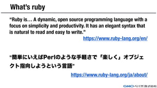 What’s ruby
“Ruby is… A dynamic, open source programming language with a
focus on simplicity and productivity. It has an elegant syntax that
is natural to read and easy to write.”
https://www.ruby-lang.org/en/
“簡単にいえばPerlのような手軽さで「楽しく」オブジェ
クト指向しようという言語”
https://www.ruby-lang.org/ja/about/
 