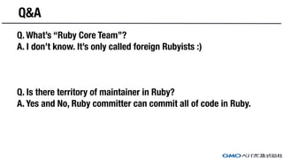 Q&A
Q. What’s “Ruby Core Team”?
A. I don’t know. It’s only called foreign Rubyists :)
Q. Is there territory of maintainer in Ruby?
A. Yes and No, Ruby committer can commit all of code in Ruby.
 