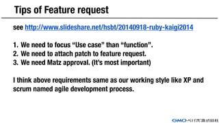 Tips of Feature request
see http://www.slideshare.net/hsbt/20140918-ruby-kaigi2014
1. We need to focus “Use case” than “function”.
2. We need to attach patch to feature request.
3. We need Matz approval. (It’s most important)
I think above requirements same as our working style like XP and
scrum named agile development process.
 