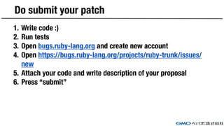 Do submit your patch
1. Write code :)
2. Run tests
3. Open bugs.ruby-lang.org and create new account
4. Open https://bugs.ruby-lang.org/projects/ruby-trunk/issues/
new
5. Attach your code and write description of your proposal
6. Press “submit”
 