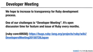Developer Meeting
We hope to increase to transparency for Ruby development
process.
One of our challenges is “Developer Meeting”. It’s open
discussion time for feature and issue of Ruby every months.
[ruby-core:69550]: https://bugs.ruby-lang.org/projects/ruby/wiki/
DevelopersMeeting20150728Japan
 