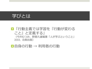 学びとは
¤ 「⾏行行動主義では学習を『⾏行行動が変わる
こと』と定義する」
（今井むつみ、野島久雄編著「⼈人が学ぶということ」
2003, 北北樹出版）
¤ ⾃自⾝身の⾏行行動  →  利利⽤用者の⾏行行動
 