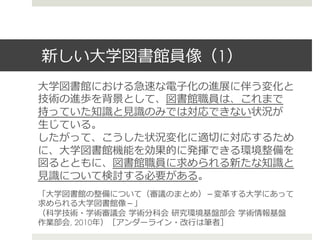 新しい⼤大学図書館員像（1）
⼤大学図書館における急速な電⼦子化の進展に伴う変化と
技術の進歩を背景として、図書館職員は、これまで
持っていた知識識と⾒見見識識のみでは対応できない状況が
⽣生じている。
したがって、こうした状況変化に適切切に対応するため
に、⼤大学図書館機能を効果的に発揮できる環境整備を
図るとともに、図書館職員に求められる新たな知識識と
⾒見見識識について検討する必要がある。
「⼤大学図書館の整備について（審議のまとめ）－変⾰革する⼤大学にあって
求められる⼤大学図書館像－」
（科学技術・学術審議会  学術分科会  研究環境基盤部会  学術情報基盤
作業部会, 2010年年）［アンダーライン・改⾏行行は筆者］
 