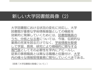 新しい⼤大学図書館員像（2）
⼤大学図書館における状況の変化に対応し、⼤大学
図書館が重要な学術情報基盤としての機能を
効果的に発揮していくためには、図書館職員の
うち、中核となる者については、今後、伝統的な
業務の充実を図るだけでなく、学術情報を駆使
して学習、教育、研究により積極的に関与する
専⾨門家としてその必要性を学内にアピールし、
従来の事務職員とは異異なる職種と位置付け、⼤大学
内の様々な情報管理理業務に関与していくべきである。
（前掲「⼤大学図書館の整備について」）
 