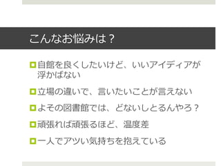 こんなお悩みは？
¤ ⾃自館を良良くしたいけど、いいアイディアが
浮かばない
¤ ⽴立立場の違いで、⾔言いたいことが⾔言えない
¤ よその図書館では、どないしとるんやろ？
¤ 頑張れば頑張るほど、温度度差
¤ ⼀一⼈人でアツい気持ちを抱えている
 