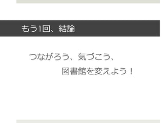 もう1回、結論論
つながろう、気づこう、
 　 　 　 　図書館を変えよう！
 