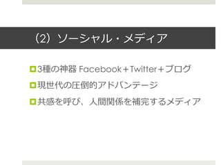 （2）ソーシャル・メディア
¤ 3種の神器 Facebook＋Twitter＋ブログ
¤ 現世代の圧倒的アドバンテージ
¤ 共感を呼び、⼈人間関係を補完するメディア
 