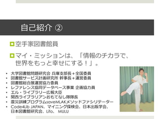 ⾃自⼰己紹介  ②
¤ 空⼿手家図書館員
¤ マイ・ミッションは、「情報のチカラで、
世界をもっと幸せにする！」。
•  ⼤大学図書館問題研究会  兵庫⽀支部⻑⾧長＋全国委員
•  図書館サービス計画研究所  幹事⻑⾧長＋運営委員
•  図書館総合展運営協⼒力力委員
•  レファレンス協同データベース事業  企画協⼒力力員
•  エル・ライブラリー広報⼤大⾂臣
•  関⻄西ライブラリアンおもてなし隊隊⻑⾧長
•  震災訓練プログラムsaveMLAKメソッドファシリテーター
•  Code4Lib JAPAN、マイニング探検会、⽇日本出版学会、
⽇日本図書館研究会、Lifo、  MULU
 