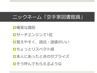 ニックネーム「空⼿手家図書館員」
¤ 確実な識識別
¤ サーチエンジンで1位
¤ 覚えやすく、語呂呂・語感がいい
¤ ちょっとリスペクト感
¤ 本⼈人にあったときのサプライズ
¤ そう呼んでもらえるような
 