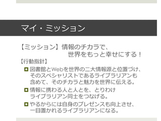 マイ・ミッション
【ミッション】情報のチカラで、
 　 　 　 　 　 　 　 　世界をもっと幸せにする！
【⾏行行動指針】
¤ 図書館とWebを世界の⼆二⼤大情報源と位置づけ、
そのスペシャリストであるライブラリアンも
含めて、そのチカラと魅⼒力力を世界に伝える。  
¤ 情報に携わる⼈人と⼈人とを、とりわけ
ライブラリアン同⼠士をつなげる。  
¤ やるからには⾃自⾝身のプレゼンスも向上させ、
⼀一⽬目置かれるライブラリアンになる。  
 