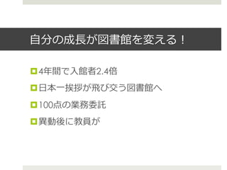 ⾃自分の成⻑⾧長が図書館を変える！
¤ 4年年間で⼊入館者2.4倍
¤ ⽇日本⼀一挨拶が⾶飛び交う図書館へ
¤ 100点の業務委託
¤ 異異動後に教員が
 
