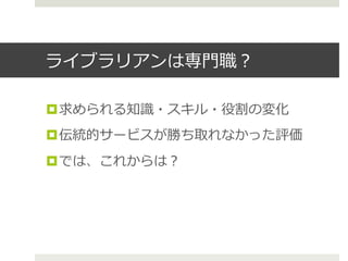 ライブラリアンは専⾨門職？
¤ 求められる知識識・スキル・役割の変化
¤ 伝統的サービスが勝ち取れなかった評価
¤ では、これからは？
 