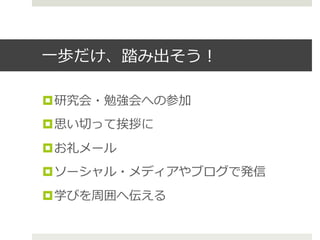 ⼀一歩だけ、踏み出そう！
¤ 研究会・勉強会への参加
¤ 思い切切って挨拶に
¤ お礼メール
¤ ソーシャル・メディアやブログで発信
¤ 学びを周囲へ伝える
 