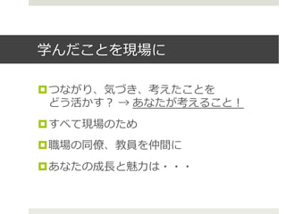 学んだことを現場に
¤ つながり、気づき、考えたことを
どう活かす？ → あなたが考えること！
¤ すべて現場のため
¤ 職場の同僚僚、教員を仲間に
¤ あなたの成⻑⾧長と魅⼒力力は・・・
 