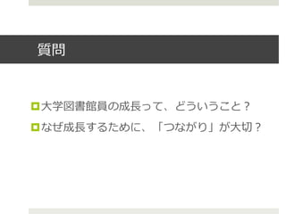 質問
¤ ⼤大学図書館員の成⻑⾧長って、どういうこと？
¤ なぜ成⻑⾧長するために、「つながり」が⼤大切切？
 