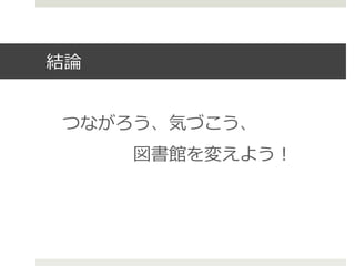 結論論
つながろう、気づこう、
 　 　 　 　図書館を変えよう！
 
