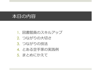 本⽇日の内容
1.  図書館員のスキルアップ
2.  つながりの⼤大切切さ
3.  つながりの技法
4.  とある空⼿手家の実践例例
5.  まとめにかえて
 