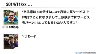 2014/11/xx …
“ある意味 100 倍すね…3ヶ月後に某サービスで
CM打つことになりまして…放映までにサービス
をバーン!!1としてもらいたいんですよ”
“(うわー)”
CTO: antipop
 