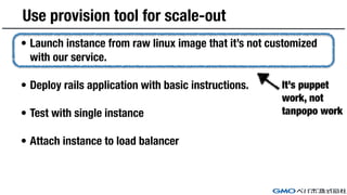 Use provision tool for scale-out
• Launch instance from raw linux image that it’s not customized
with our service.
• Deploy rails application with basic instructions.
• Test with single instance
• Attach instance to load balancer
It’s puppet
work, not
tanpopo work
 