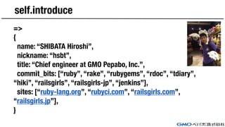 self.introduce
=>
{
name: “SHIBATA Hiroshi”,
nickname: “hsbt”,
title: “Chief engineer at GMO Pepabo, Inc.”,
commit_bits: [“ruby”, “rake”, “rubygems”, “rdoc”, “tdiary”,
“hiki”, “railsgirls”, “railsgirls-jp”, “jenkins”],
sites: [“ruby-lang.org”, “rubyci.com”, “railsgirls.com”,
“railsgirls.jp”],
}
 