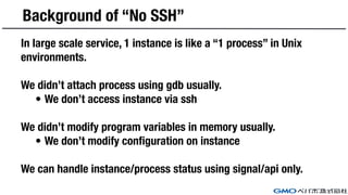 Background of “No SSH”
In large scale service, 1 instance is like a “1 process” in Unix
environments.
We didn’t attach process using gdb usually.
• We don’t access instance via ssh
We didn’t modify program variables in memory usually.
• We don’t modify configuration on instance
We can handle instance/process status using signal/api only.
 