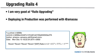 Upgrading Rails 4
• I am very good at “Rails Upgrading”
• Deploying in Production was performed with @amacou
% g show c1d698e
commit c1d698ec444df1c137a301e01f59e659593ecf76
Author: amacou <amacou.abf@gmail.com>
Date: Mon Dec 15 18:22:34 2014 +0900
Revert "Revert "Revert "Revert "[WIP] Rails 4.1.X へのアップグレード""""
 