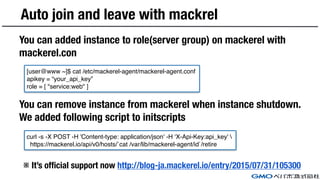 Auto join and leave with mackrel
You can added instance to role(server group) on mackerel with
mackerel.con
You can remove instance from mackerel when instance shutdown.
We added following script to initscripts
※ It’s official support now http://blog-ja.mackerel.io/entry/2015/07/31/105300
[user@www ~]$ cat /etc/mackerel-agent/mackerel-agent.conf
apikey = “your_api_key”
role = [ "service:web" ]
curl -s -X POST -H 'Content-type: application/json' -H ‘X-Api-Key:api_key' 
https://mackerel.io/api/v0/hosts/`cat /var/lib/mackerel-agent/id`/retire
 