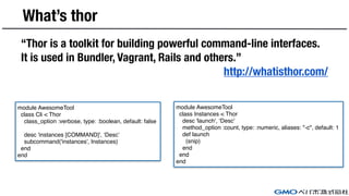 What’s thor
“Thor is a toolkit for building powerful command-line interfaces.
It is used in Bundler, Vagrant, Rails and others.”
http://whatisthor.com/
module AwesomeTool
class Cli < Thor
class_option :verbose, type: :boolean, default: false
desc 'instances [COMMAND]', ‘Desc’
subcommand('instances', Instances)
end
end
module AwesomeTool
class Instances < Thor
desc 'launch', ‘Desc'
method_option :count, type: :numeric, aliases: "-c", default: 1
def launch
(snip)
end
end
end
 