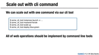 We can scale out with one command via our cli tool
All of web operations should be implement by command line tools
Scale out with cli command
$ some_cli_tool instances launch -c …
$ some_cli_tool mackerel fixrole
$ some_cli_tool scale up
$ some_cli_tool deploy blue-green
 