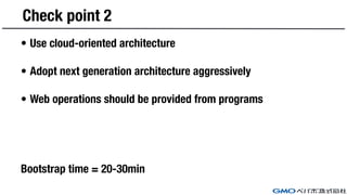 Check point 2
• Use cloud-oriented architecture
• Adopt next generation architecture aggressively
• Web operations should be provided from programs
Bootstrap time = 20-30min
 
