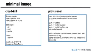 minimal image
cloud-init provisioner
#cloud-config
repo_update: true
repo_upgrade: none
packages:
- git
- curl
- unzip
users:
- default
locale: ja_JP.UTF-8
timezone: Asia/Tokyo
rpm -ivh http://yum.puppetlabs.com/
puppetlabs-release-el-7.noarch.rpm
yum -y update
yum -y install puppet
yum -y install python-pip
pip install awscli
sed -i 's/name: centos/name: cloud-user/' /etc/
cloud/cloud.cfg
echo 'preserve_hostname: true' >> /etc/cloud/
cloud.cfg
 