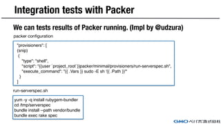 Integration tests with Packer
We can tests results of Packer running. (Impl by @udzura)
"provisioners": [
(snip)
{
"type": "shell",
"script": "{{user `project_root`}}packer/minimal/provisioners/run-serverspec.sh",
"execute_command": "{{ .Vars }} sudo -E sh '{{ .Path }}'"
}
]
yum -y -q install rubygem-bundler
cd /tmp/serverspec
bundle install --path vendor/bundle
bundle exec rake spec
packer configuration
run-serverspec.sh
 