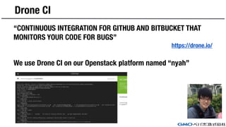Drone CI
“CONTINUOUS INTEGRATION FOR GITHUB AND BITBUCKET THAT
MONITORS YOUR CODE FOR BUGS”
https://drone.io/
We use Drone CI on our Openstack platform named “nyah”
 