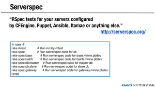 Serverspec
“RSpec tests for your servers configured
by CFEngine, Puppet, Ansible, Itamae or anything else.”
http://serverspec.org/
% rake -T
rake mtest # Run mruby-mtest
rake spec # Run serverspec code for all
rake spec:base # Run serverspec code for base.minne.pbdev
rake spec:batch # Run serverspec code for batch.minne.pbdev
rake spec:db:master # Run serverspec code for master db
rake spec:db:slave # Run serverspec code for slave db
rake spec:gateway # Run serverspec code for gateway.minne.pbdev
(snip)
 
