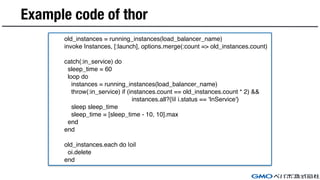 Example code of thor
old_instances = running_instances(load_balancer_name)
invoke Instances, [:launch], options.merge(:count => old_instances.count)
catch(:in_service) do
sleep_time = 60
loop do
instances = running_instances(load_balancer_name)
throw(:in_service) if (instances.count == old_instances.count * 2) &&
instances.all?{|i| i.status == 'InService'}
sleep sleep_time
sleep_time = [sleep_time - 10, 10].max
end
end
old_instances.each do |oi|
oi.delete
end
 