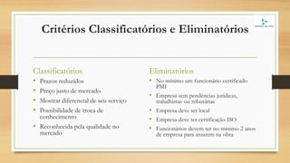 Critérios Classificatórios e Eliminatórios
Classificatórios
• Prazos reduzidos
• Preço justo de mercado
• Mostrar diferencial de seu serviço
• Possibilidade de troca de
conhecimento
• Reconhecida pela qualidade no
mercado
Eliminatórios
• No mínimo um funcionário certificado
PMI
• Empresa sem pendências jurídicas,
trabalhistas ou tributárias
• Empresa deve ser local
• Empresa deve ter certificação ISO
• Funcionários devem ter no mínimo 2 anos
de empresa para atuarem na obra
 