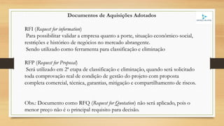 Documentos de Aquisições Adotados
RFI (Request for information)
Para possibilitar validar a empresa quanto a porte, situação econômico-social,
restrições e histórico de negócios no mercado abrangente.
Sendo utilizado como ferramenta para classificação e eliminação
RFP (Request for Proposal)
Será utilizado em 2ª etapa de classificação e eliminação, quando será solicitado
toda comprovação real de condição de gestão do projeto com proposta
completa comercial, técnica, garantias, mitigação e compartilhamento de riscos.
Obs.: Documento como RFQ (Request for Quotation) não será aplicado, pois o
menor preço não é o principal requisito para decisão.
 