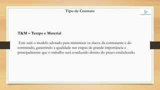 Tipo de Contrato
T&M – Tempo e Material
Este será o modelo adotado para minimizar os riscos da contratante e do
contratado, garantindo a qualidade nas etapas de grande importância e
principalmente que o trabalho será conduzido dentro do prazo estabelecido.
 