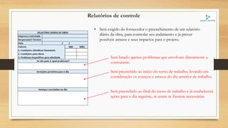 Relatórios de controle
• Será exigido do fornecedor o preenchimento de um relatório
diário da obra, para controlar seu andamento e já prever
possíveis atrasos e seus impactos para o projeto.
Será preenchido ao início do turno de trabalho, levando em
consideração os avanços e atrasos do dia anterior de trabalho.
Será preenchido ao final do turno de trabalho e já estabelecerá
ações para o dia seguinte, se assim se fizerem necessárias.
Será listado apenas problemas que envolvam diretamente a
contratante.
 