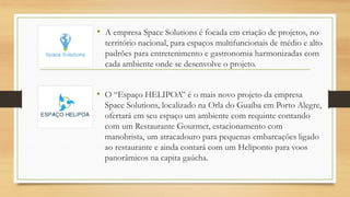 • A empresa Space Solutions é focada em criação de projetos, no
território nacional, para espaços multifuncionais de médio e alto
padrões para entretenimento e gastronomia harmonizadas com
cada ambiente onde se desenvolve o projeto.
• O “Espaço HELIPOA” é o mais novo projeto da empresa
Space Solutions, localizado na Orla do Guaíba em Porto Alegre,
ofertará em seu espaço um ambiente com requinte contando
com um Restaurante Gourmet, estacionamento com
manobrista, um atracadouro para pequenas embarcações ligado
ao restaurante e ainda contará com um Heliponto para voos
panorâmicos na capita gaúcha.
 