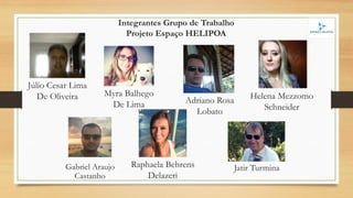 Adriano Rosa
Lobato
Myra Balhego
De Lima
Gabriel Araujo
Castanho
Helena Mezzomo
Schneider
Jatir Turmina
Júlio Cesar Lima
De Oliveira
Raphaela Behrens
Delazeri
Integrantes Grupo de Trabalho
Projeto Espaço HELIPOA
 