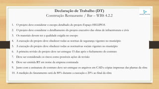 Declaração de Trabalho (DT)
Construção Restaurante / Bar – WBS 4.2.2
1. O projeto deve considerar o escopo detalhado do projeto Espaço HELIPOA
2. O projeto deve considerar o detalhamento do projeto executivo das obras de infraestrutura e civis
3. Os materiais devem ter a qualidade exigida no escopo
4. A execução do projeto deve obedecer todas as normas de segurança vigentes no município
5. A execução do projeto deve obedecer todas as normativas sociais vigentes no município
6. A primeira revisão do projeto deve ser entregue 15 dias após o fechamento do contrato
7. Deve ser considerado os riscos como possíveis ações de revisão
8. Deve ser emitida RT em nome da empresa contratada
9. Junto com a assinatura do contrato deve ser entregue os arquivos em CAD e cópias impressas das plantas da obra
10. A medição do faturamento será de 80% durante a execução e 20% ao final da obra
 