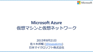Microsoft Azure
仮想マシンと仮想ネットワーク
2015年8月21日
佐々木邦暢 (@ksasakims)
日本マイクロソフト株式会社
 