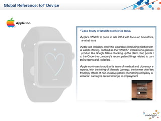 Global Reference: IoT Device
Apple Inc.
『Case Study of iWatch Biometrics Data』
Apple's 'iWatch' to come in late 2014 with focus on biometrics,
analyst says
Apple will probably enter the wearable computing market with
a watch offering, dubbed as the "iWatch," instead of a glasses
product like Google Glass. Backing up the claim, Kuo points t
o the Cupertino company's recent patent filings related to curv
ed screens and batteries.
Apple continues to add to its team of medical and biosensor e
xperts, with the hiring of Marcelo Lamego, the former chief tec
hnology officer of non-invasive patient monitoring company C
ercacor. Lamego's recent change in employment
 